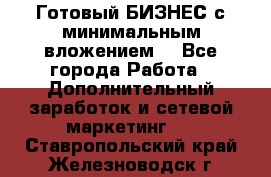 Готовый БИЗНЕС с минимальным вложением! - Все города Работа » Дополнительный заработок и сетевой маркетинг   . Ставропольский край,Железноводск г.